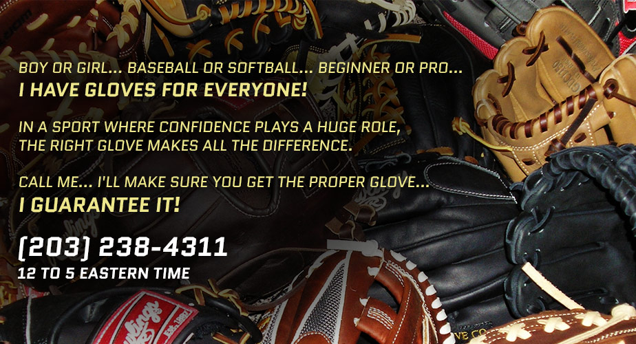 BOY OR GIRL... BASEBALL OR SOFTBALL... BEGINNER OR PRO... 
I HAVE GLOVES FOR EVERYONE! 

IN A SPORT WHERE CONFIDENCE PLAYS A HUGE ROLE, 
THE RIGHT GLOVE MAKES ALL THE DIFFERENCE.

CALL ME... I'LL MAKE SURE YOU GET THE PROPER GLOVE... 
I GUARANTEE IT! (203) 238-4311
12 TO 5 EASTERN TIME      
